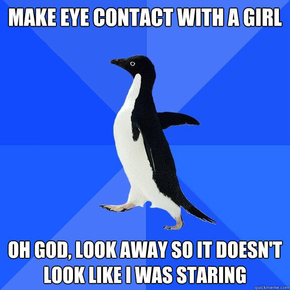 Make eye contact with a girl Oh god, look away so it doesn't look like i was staring  