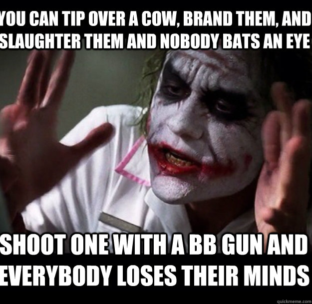 You can tip over a cow, brand them, and slaughter them and nobody bats an eye shoot one with a BB gun and everybody loses their minds  joker