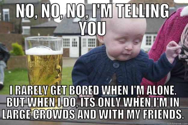 PUT SOME BRAIN ON IT!! - NO, NO, NO, I'M TELLING YOU I RARELY GET BORED WHEN I'M ALONE. BUT WHEN I DO, ITS ONLY WHEN I'M IN LARGE CROWDS AND WITH MY FRIENDS. drunk baby