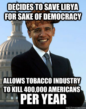 Decides to save Libya for sake of Democracy Allows tobacco industry to kill 400,000 Americans PER YEAR  Scumbag Obama