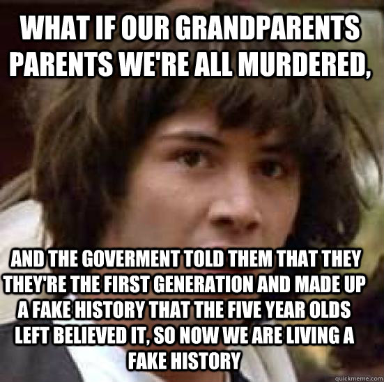 what if our grandparents parents we're all murdered,  and the goverment told them that they they're the first generation and made up a fake history that the five year olds left believed it, so now we are living a fake history   conspiracy keanu