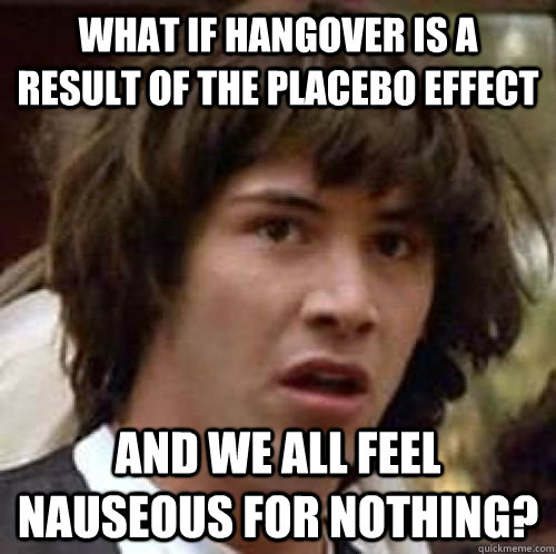 What if hangover is a result of the placebo effect and we all feel nauseous for nothing?  conspiracy keanu