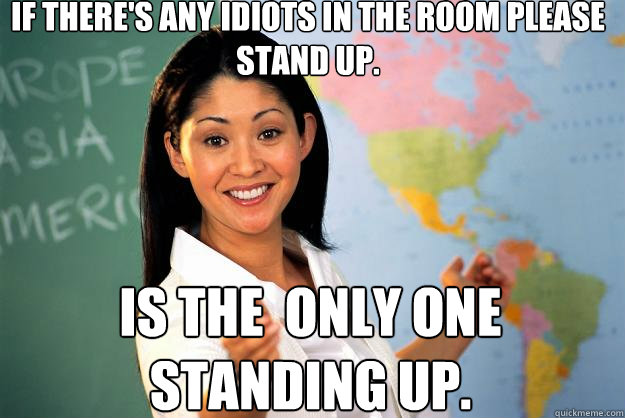 If there's any idiots in the room please stand up. is the  only one standing up. - If there's any idiots in the room please stand up. is the  only one standing up.  Unhelpful High School Teacher