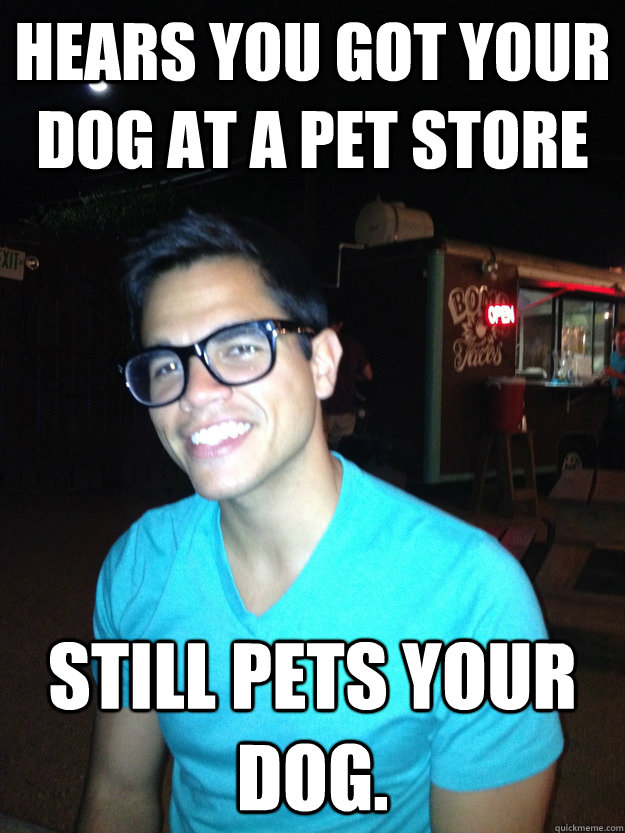 Hears you got your dog at a pet store Still pets your dog. - Hears you got your dog at a pet store Still pets your dog.  Good Guy Hipster