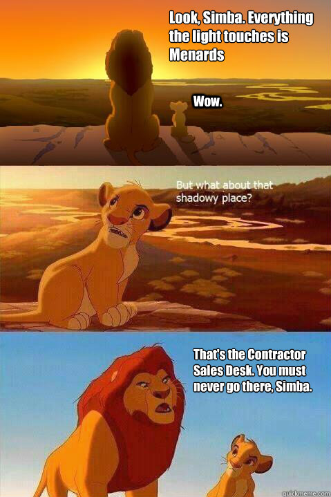 Look, Simba. Everything the light touches is 
Menards Wow. That's the Contractor Sales Desk. You must never go there, Simba.   Lion King Shadowy Place