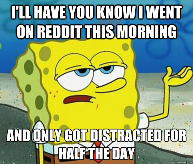 I'll have you know I went on Reddit this morning And only got distracted for half the day  Tough Spongebob