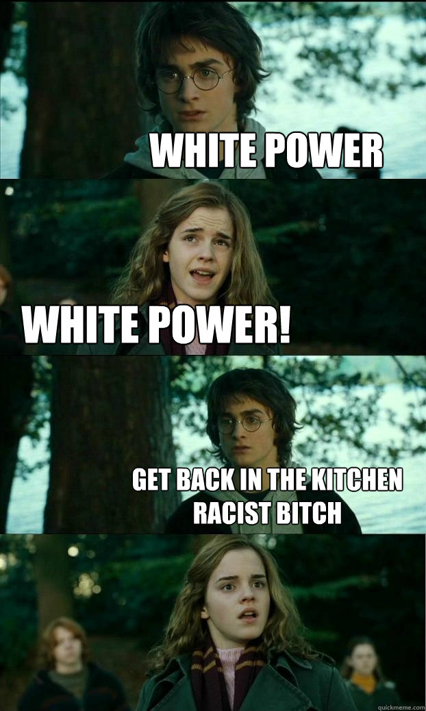 White power white power! get back in the kitchen racist bitch  Horny Harry