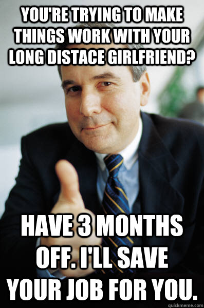 You're trying to make things work with your long distace girlfriend? Have 3 months off. I'll save your job for you. - You're trying to make things work with your long distace girlfriend? Have 3 months off. I'll save your job for you.  Good Guy Boss