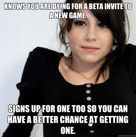 Knows you are dying for a beta invite to a new game. Signs up for one too so you can have a better chance at getting one.  Good Girl Gabby