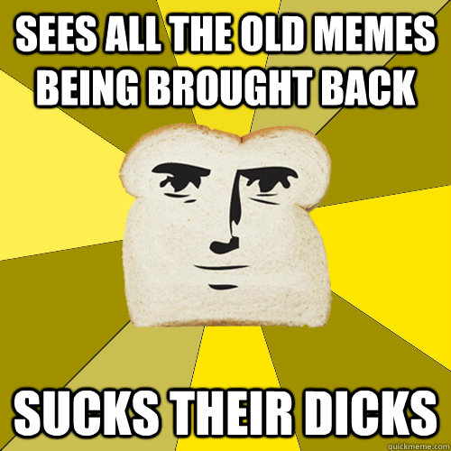 Sees all the old memes being brought back Sucks their dicks  Breadfriend