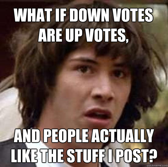 What if down votes are up votes, and people actually like the stuff I post?  conspiracy keanu