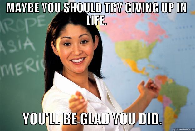 MAYBE YOU SHOULD TRY GIVING UP IN LIFE.          YOU'LL BE GLAD YOU DID.            Unhelpful High School Teacher