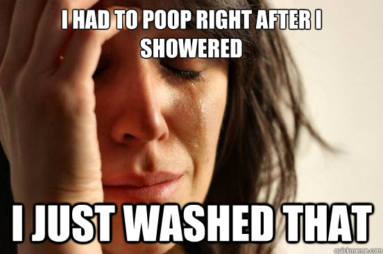 I had to poop right after I showered I just washed that  First World Problems