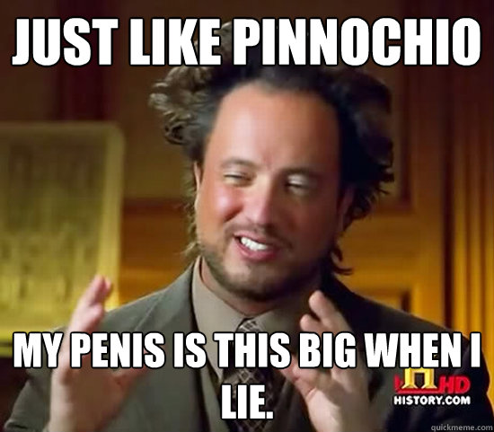 just like pinnochio my penis is this big when i lie.  Ancient Aliens