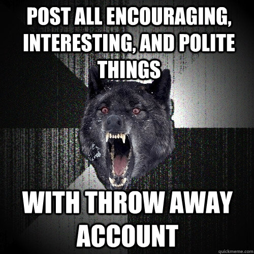 Post all encouraging, interesting, and polite things with throw away account   Insanity Wolf