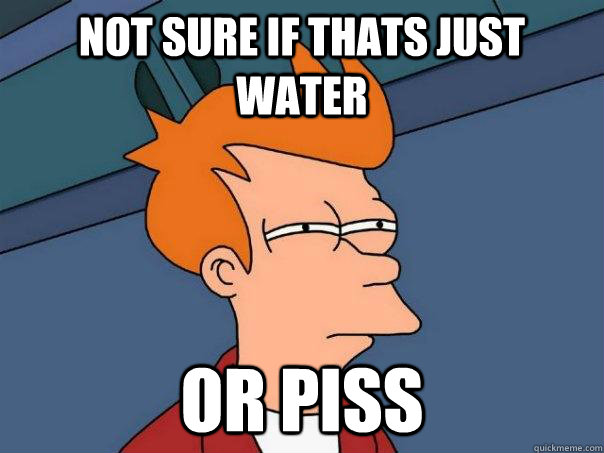 Not sure if thats just water Or piss   Futurama Fry