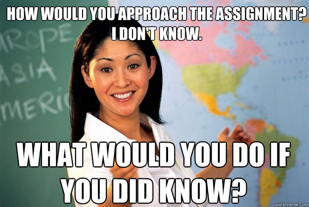 How would you approach the assignment?
I Don't know. What would you do if you did know? - How would you approach the assignment?
I Don't know. What would you do if you did know?  Unhelpful High School Teacher