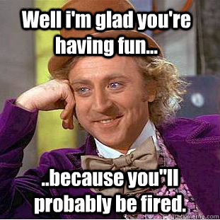 Well i'm glad you're having fun... ..because you''ll probably be fired. - Well i'm glad you're having fun... ..because you''ll probably be fired.  Condescending Wonka