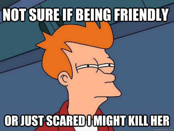 Not sure if being friendly Or just scared I might kill her  - Not sure if being friendly Or just scared I might kill her   Futurama Fry