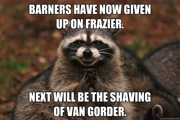 barners have now given 
up on frazier. Next will be the shaving 
of van gorder.  Evil Plotting Raccoon