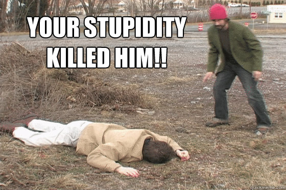 your stupidity 
killed him!!  Stupidity