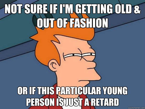 not sure if i'm getting old & out of fashion or if this particular young person is just a retard  Futurama Fry