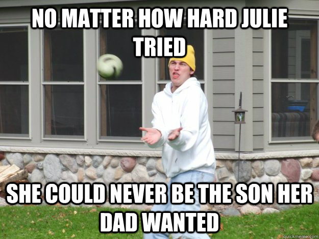 no matter how hard Julie tried she could never be the son her dad wanted - no matter how hard Julie tried she could never be the son her dad wanted  Unathletic College Kid