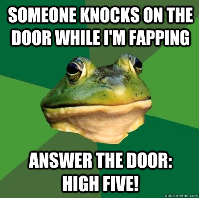 someone knocks on the door while i'm fapping Answer the door:   high five!  Foul Bachelor Frog