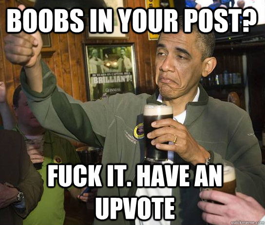 Boobs in your post? fuck it. have an upvote  Upvoting Obama