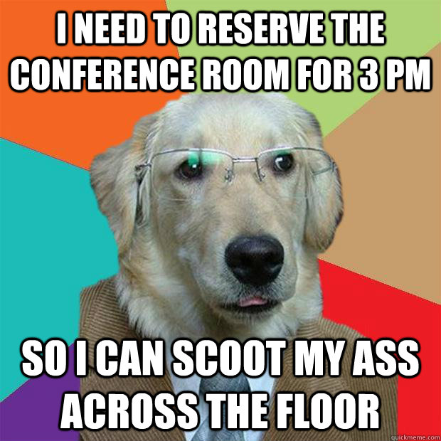 I NEED TO RESERVE THE CONFERENCE ROOM FOR 3 PM SO I CAN SCOOT MY ASS ACROSS THE FLOOR - I NEED TO RESERVE THE CONFERENCE ROOM FOR 3 PM SO I CAN SCOOT MY ASS ACROSS THE FLOOR  Business Dog