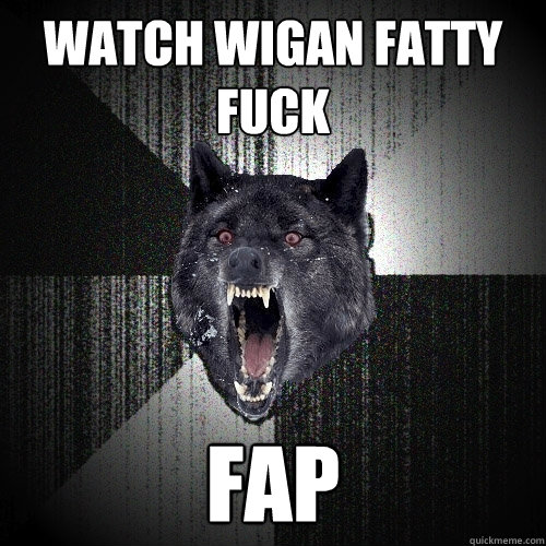 Watch wigan fatty fuck fap  Insanity Wolf