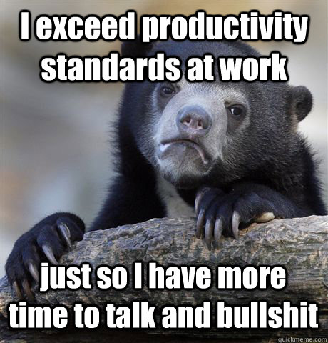 I exceed productivity standards at work just so I have more time to talk and bullshit  Confession Bear