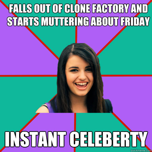 falls out of clone factory and starts muttering about Friday instant celeberty  Rebecca Black