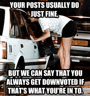 Your posts usually do just fine, but we can say that you always get downvoted if that's what you're in to.  Karma Whore