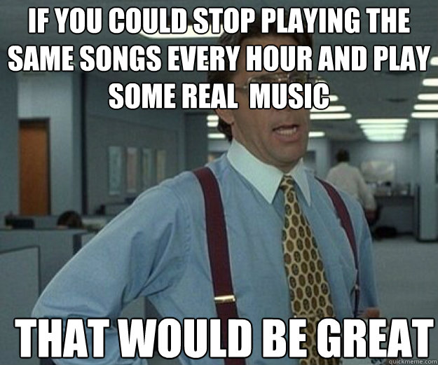 If you could stop playing the same songs every hour and play some real  music THAT WOULD BE GREAT  that would be great