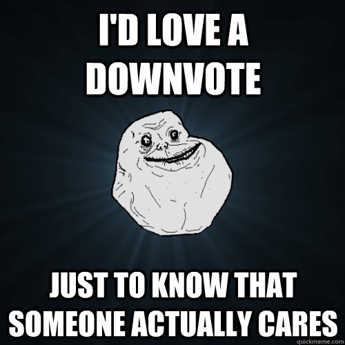 I'd love a downvote Just to know that someone actually cares  Forever Alone