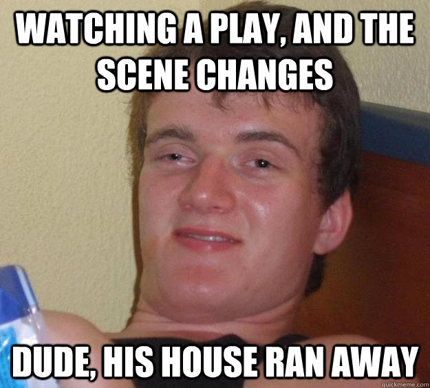 Watching a play, and the scene changes Dude, his house ran away  10 Guy