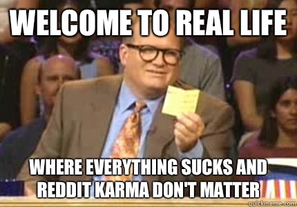 Welcome to real life Where everything sucks and reddit karma don't matter     Whose Line