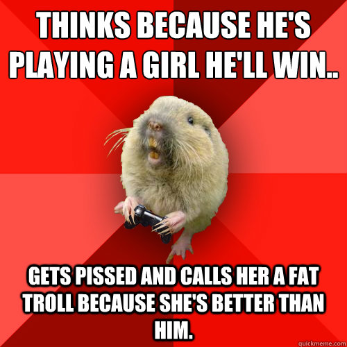 Thinks because he's playing a girl he'll win..
 Gets pissed and calls her a FAT TROLL because she's better than him.  Gaming Gopher