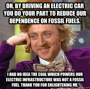 Oh, by driving an electric car you do your part to reduce our dependence on fossil fuels. I had no idea the coal which powers our electric infrastructure was not a fossil fuel. Thank you for enlightening me. - Oh, by driving an electric car you do your part to reduce our dependence on fossil fuels. I had no idea the coal which powers our electric infrastructure was not a fossil fuel. Thank you for enlightening me.  Condescending Wonka