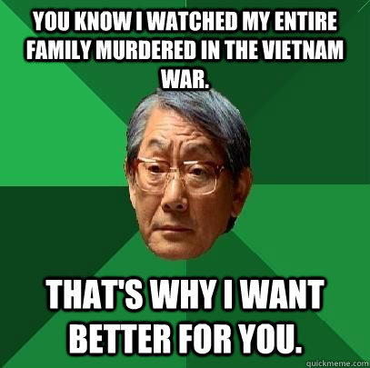 You know I watched my entire family murdered in the Vietnam war. That's why I want better for you.  High Expectations Asian Father