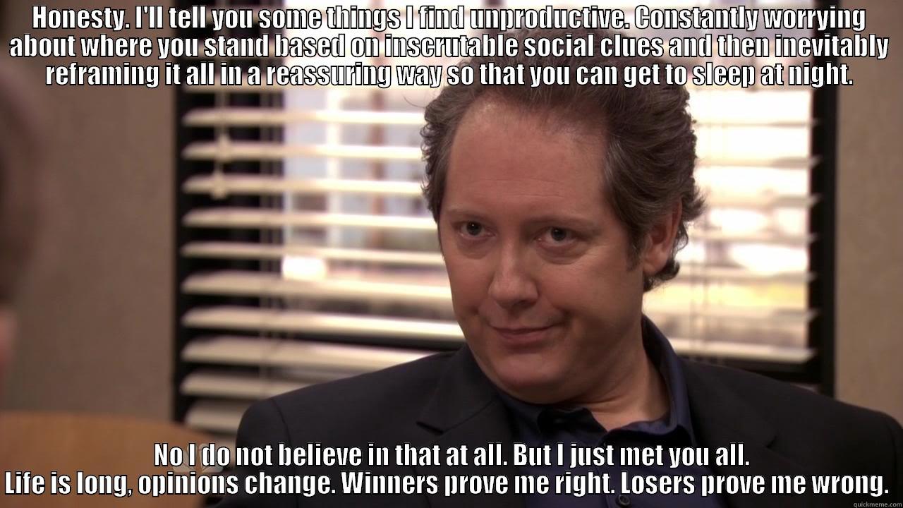 Robert California Kicking ass - HONESTY. I'LL TELL YOU SOME THINGS I FIND UNPRODUCTIVE. CONSTANTLY WORRYING ABOUT WHERE YOU STAND BASED ON INSCRUTABLE SOCIAL CLUES AND THEN INEVITABLY REFRAMING IT ALL IN A REASSURING WAY SO THAT YOU CAN GET TO SLEEP AT NIGHT.  NO I DO NOT BELIEVE IN THAT AT ALL. BUT I JUST MET YOU ALL. LIFE IS LONG, OPINIONS CHANGE. WINNERS PROVE ME RIGHT. LOSERS PROVE ME WRONG.  Misc