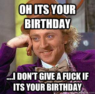 Oh its your birthday ....I don't give a fuck if its your birthday  Condescending Wonka