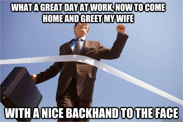 What a great day at work, now to come home and greet my wife with a nice backhand to the face  work