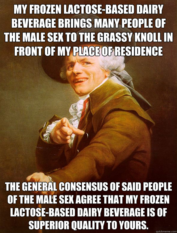 my frozen lactose-based dairy beverage brings many people of the male sex to the grassy knoll in front of my place of residence the general consensus of said people of the male sex agree that my frozen lactose-based dairy beverage is of superior quality t - my frozen lactose-based dairy beverage brings many people of the male sex to the grassy knoll in front of my place of residence the general consensus of said people of the male sex agree that my frozen lactose-based dairy beverage is of superior quality t  Joseph Ducreux