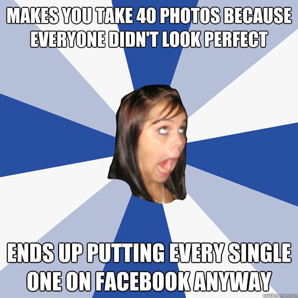 makes you take 40 photos because everyone didn't look perfect ends up putting every single one on facebook anyway - makes you take 40 photos because everyone didn't look perfect ends up putting every single one on facebook anyway  Annoying Facebook Girl