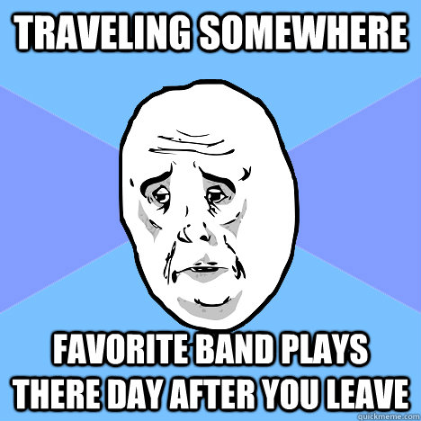 Traveling somewhere Favorite band plays there day after you leave  Okay Guy