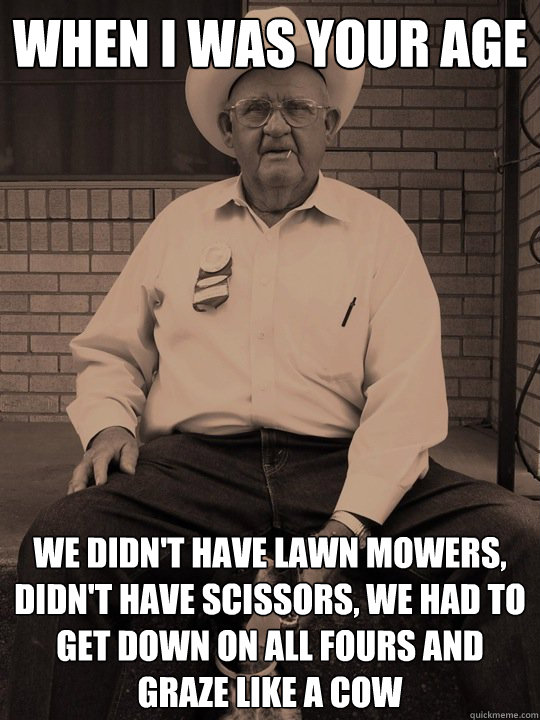 when i was your age we didn't have lawn mowers, didn't have scissors, we had to get down on all fours and graze like a cow  When i was your age