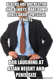 blacks are uncreative and always make dumb jokes about physical traits brb laughing at asian height and penis size  Unsuccessful white guy