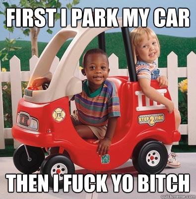 first i park my car then i fuck yo bitch  